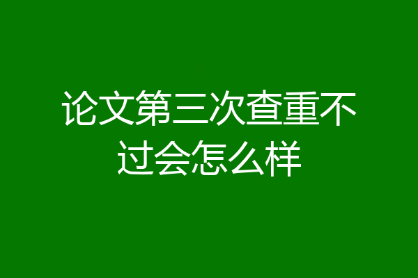 论文第三次查重不过会怎么样