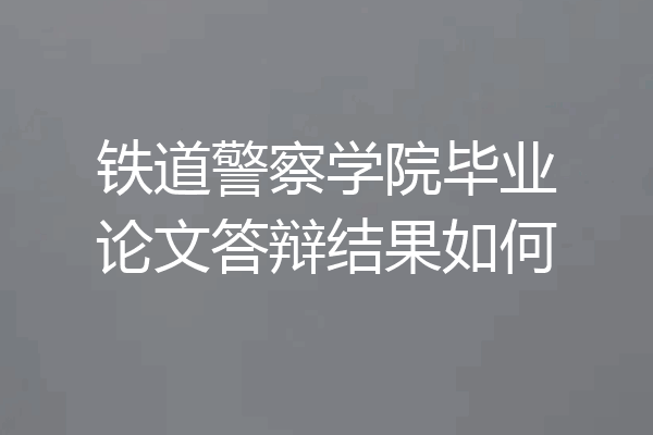 铁道警察学院毕业论文答辩结果如何