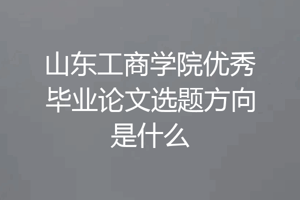 山东工商学院优秀毕业论文选题方向是什么