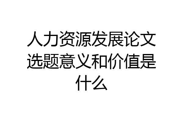 人力资源发展论文选题意义和价值是什么