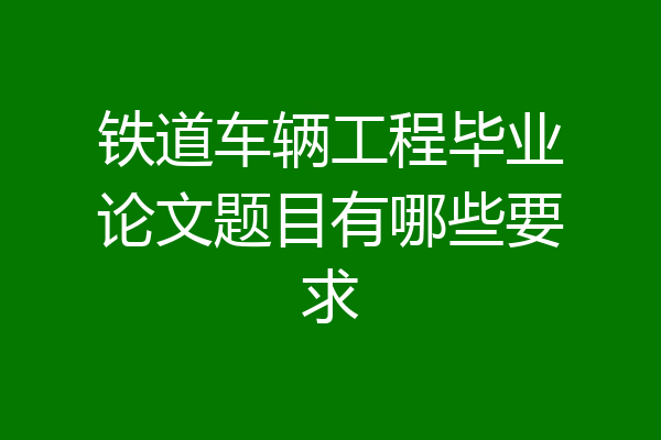 铁道车辆工程毕业论文题目有哪些要求