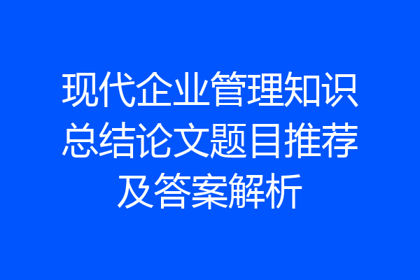 现代企业管理知识总结论文题目推荐及答案解析