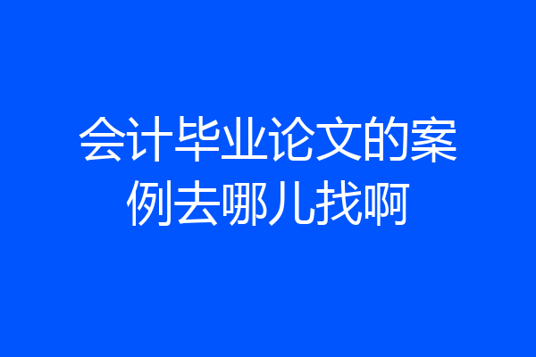 会计毕业论文的案例去哪儿找啊