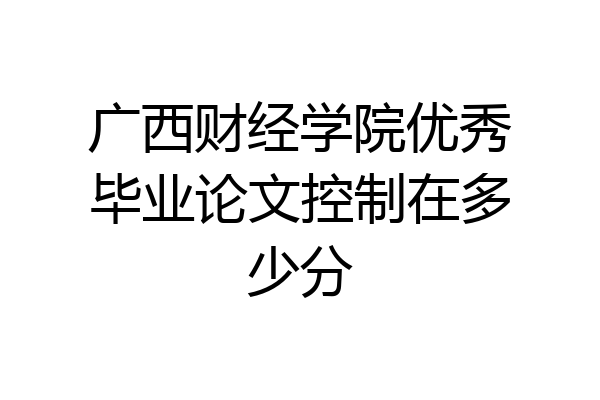 广西财经学院优秀毕业论文控制在多少分