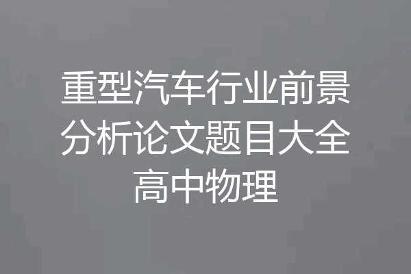重型汽车行业前景分析论文题目大全高中物理