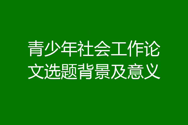 青少年社会工作论文选题背景及意义