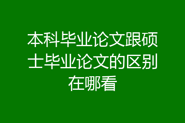 本科毕业论文跟硕士毕业论文的区别在哪看