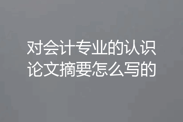 对会计专业的认识论文摘要怎么写的