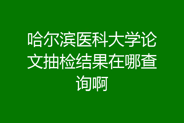 哈尔滨医科大学论文抽检结果在哪查询啊