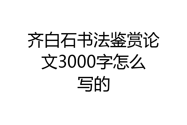 齐白石书法鉴赏论文3000字怎么写的