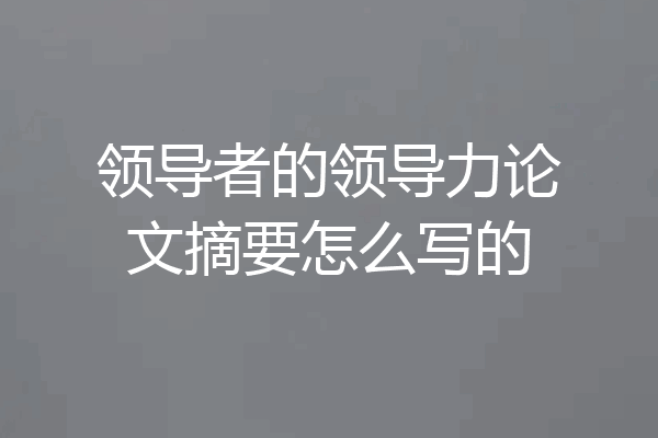 领导者的领导力论文摘要怎么写的