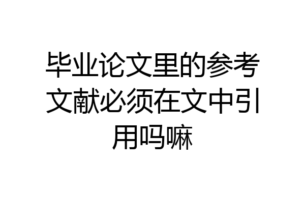 毕业论文里的参考文献必须在文中引用吗嘛