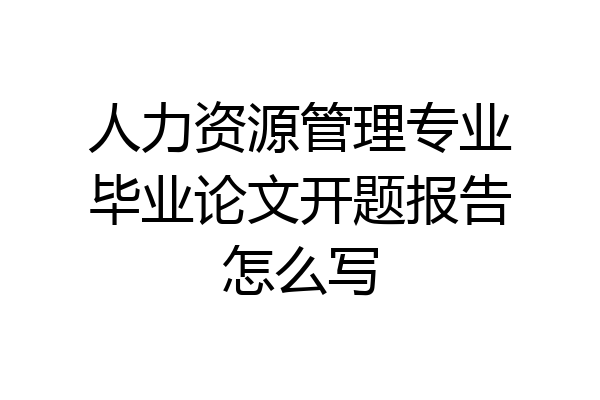 人力资源管理专业毕业论文开题报告怎么写
