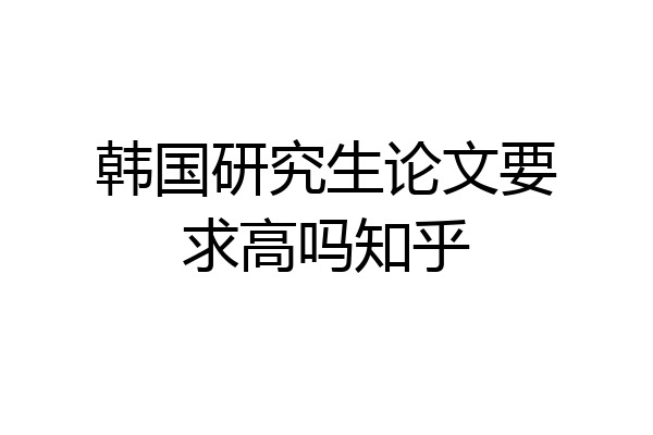 韩国研究生论文要求高吗知乎