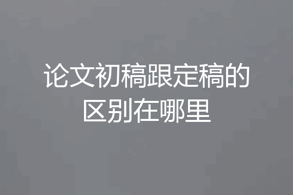 论文初稿跟定稿的区别在哪里