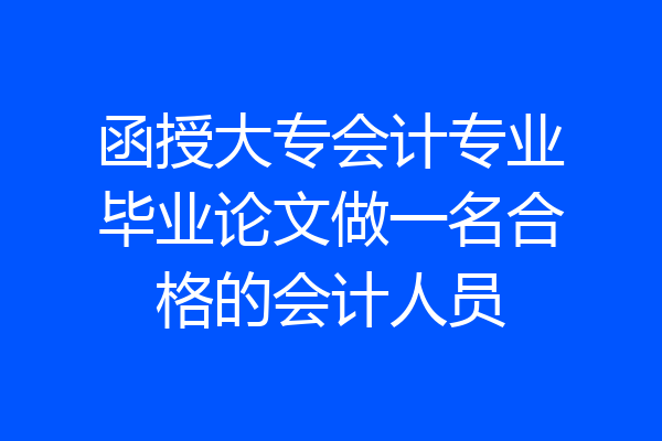 函授大专会计专业毕业论文做一名合格的会计人员
