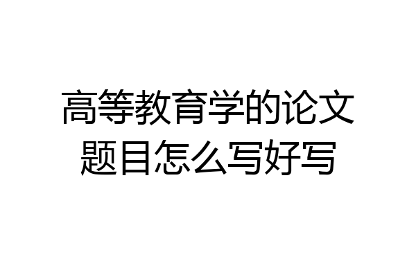 高等教育学的论文题目怎么写好写