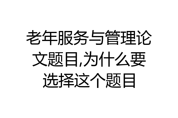 老年服务与管理论文题目,为什么要选择这个题目