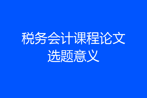 税务会计课程论文选题意义