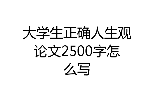 大学生正确人生观论文2500字怎么写
