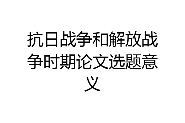 抗日战争和解放战争时期论文选题意义