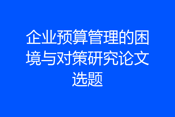 企业预算管理的困境与对策研究论文选题