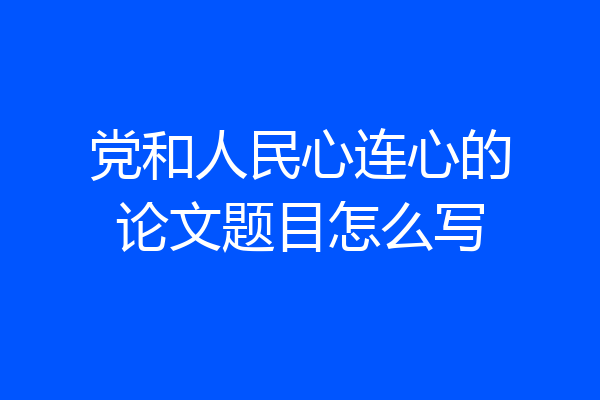 党和人民心连心的论文题目怎么写