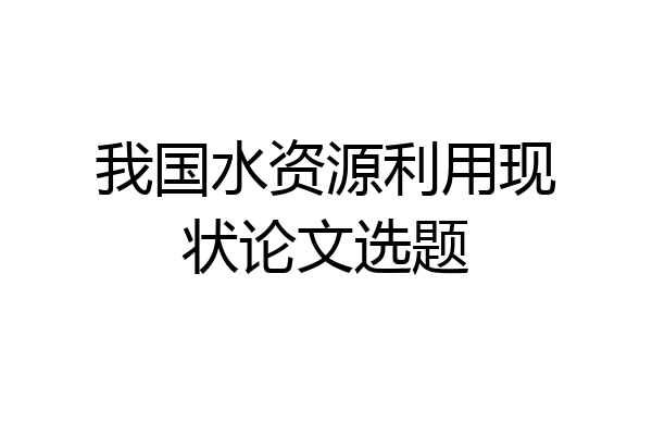 我国水资源利用现状论文选题