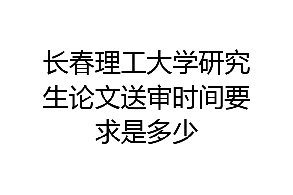 长春理工大学研究生论文送审时间要求是多少