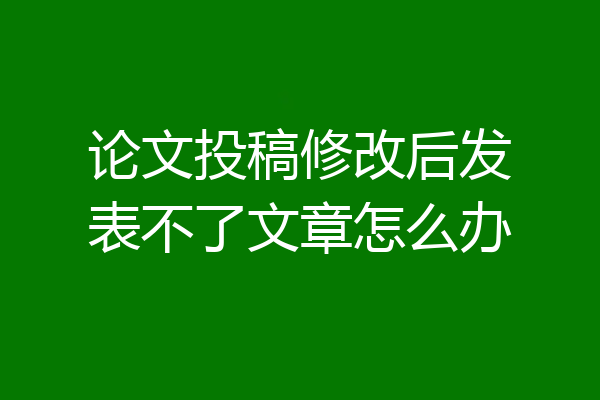 论文投稿修改后发表不了文章怎么办