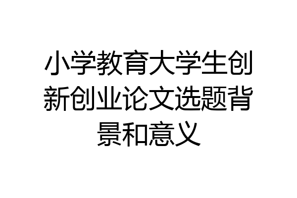 小学教育大学生创新创业论文选题背景和意义