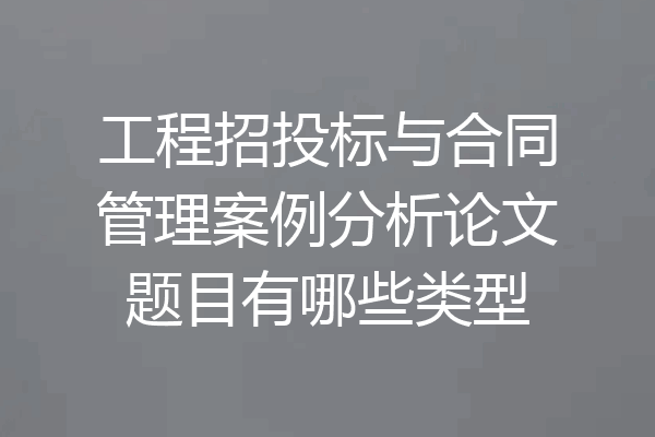 工程招投标与合同管理案例分析论文题目有哪些类型