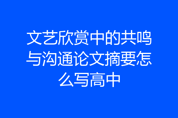 文艺欣赏中的共鸣与沟通论文摘要怎么写高中