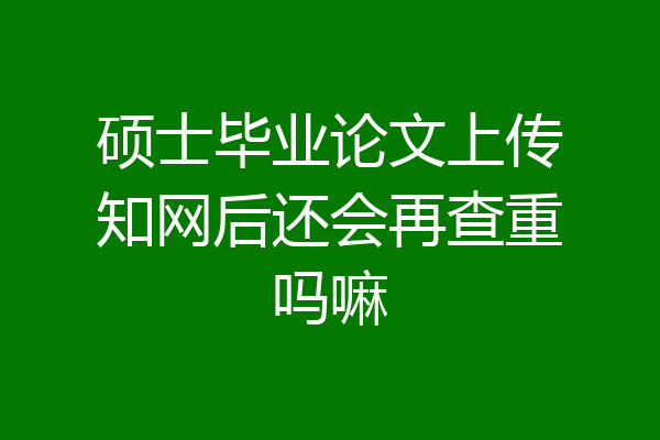 硕士毕业论文上传知网后还会再查重吗嘛