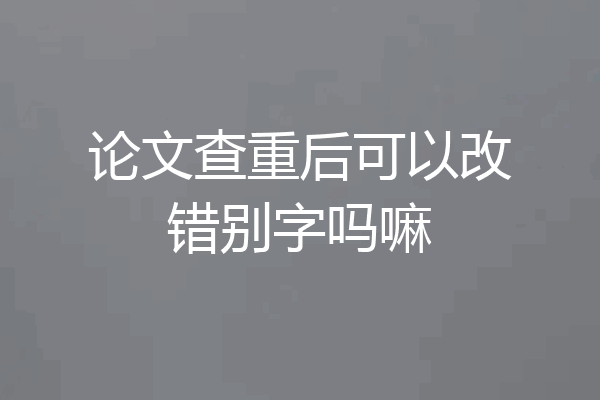 论文查重后可以改错别字吗嘛