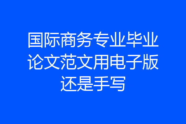 国际商务专业毕业论文范文用电子版还是手写