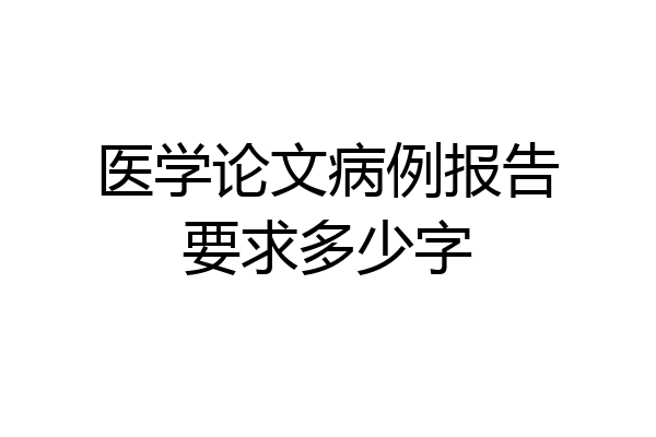 医学论文病例报告要求多少字