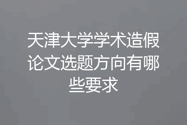 天津大学学术造假论文选题方向有哪些要求