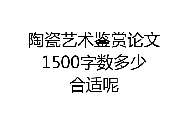 陶瓷艺术鉴赏论文1500字数多少合适呢