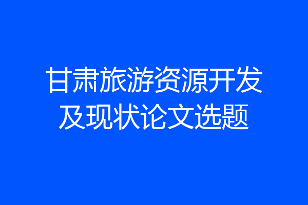 甘肃旅游资源开发及现状论文选题