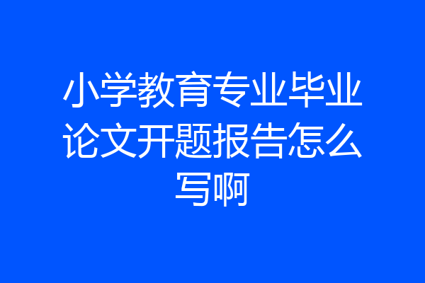 小学教育专业毕业论文开题报告怎么写啊