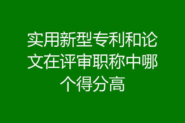实用新型专利和论文在评审职称中哪个得分高