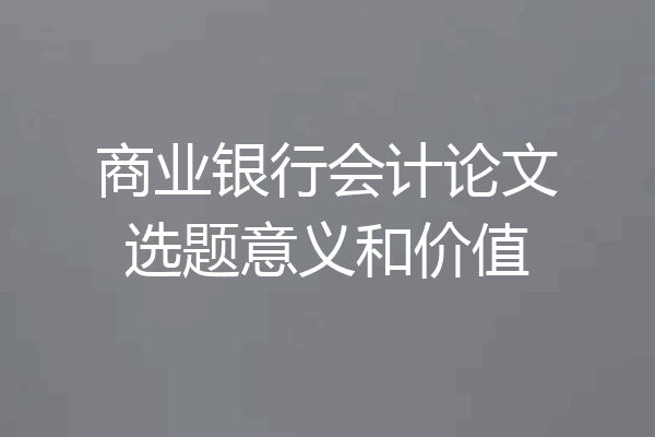 商业银行会计论文选题意义和价值