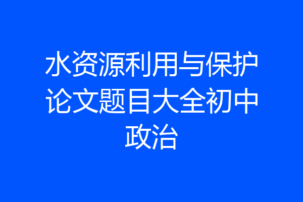 水资源利用与保护论文题目大全初中政治