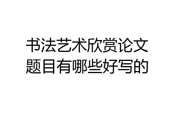 书法艺术欣赏论文题目有哪些好写的