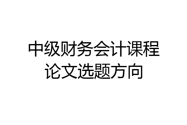 中级财务会计课程论文选题方向