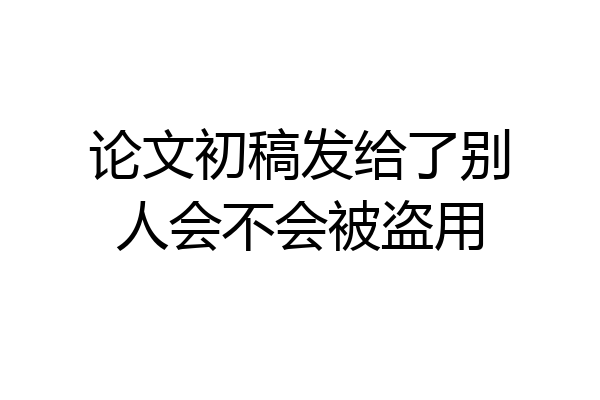 论文初稿发给了别人会不会被盗用