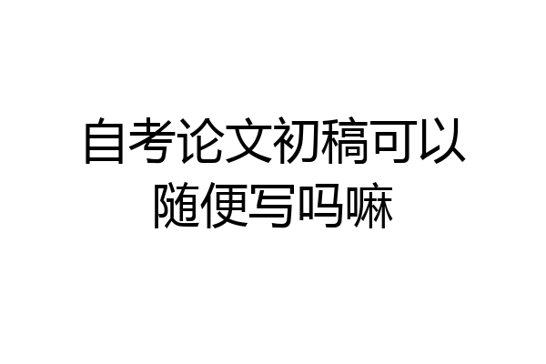 自考论文初稿可以随便写吗嘛
