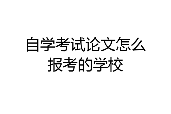 自学考试论文怎么报考的学校