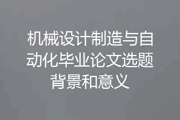 机械设计制造与自动化毕业论文选题背景和意义